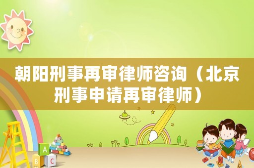 朝陽刑事再審律師咨詢（北京刑事申請再審律師）