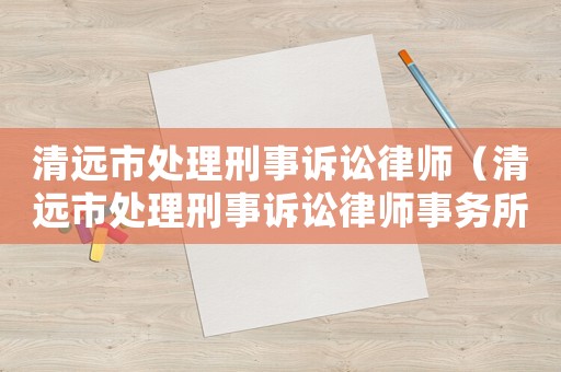 清遠市處理刑事訴訟律師（清遠市處理刑事訴訟律師事務所）