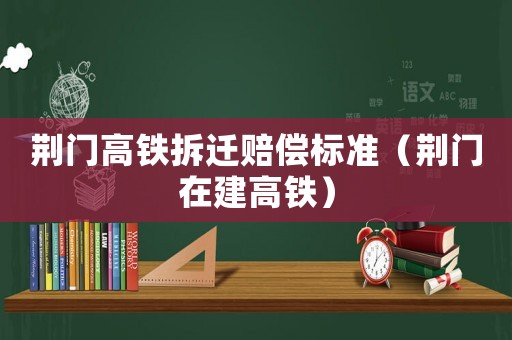荊門高鐵拆遷賠償標準（荊門在建高鐵）