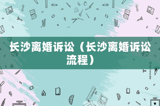長(zhǎng)沙離婚訴訟（長(zhǎng)沙離婚訴訟流程）