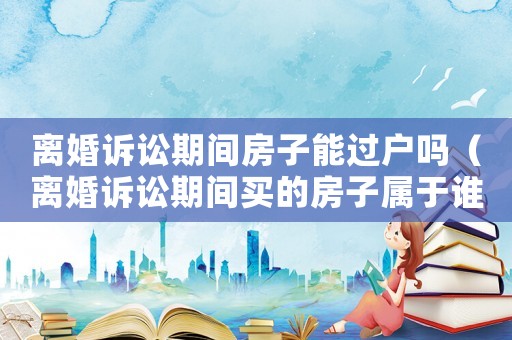 離婚訴訟期間房子能過(guò)戶嗎（離婚訴訟期間買的房子屬于誰(shuí)的）