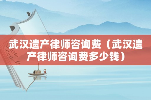 武漢遺產律師咨詢費（武漢遺產律師咨詢費多少錢）