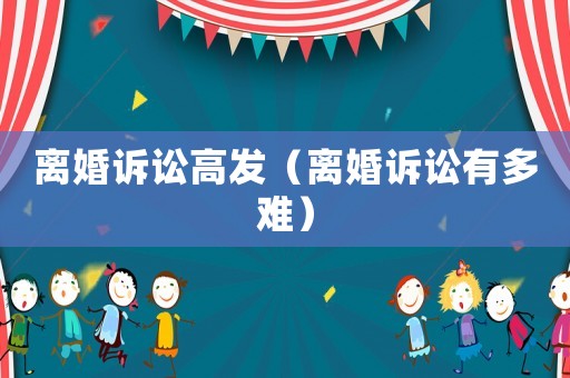 離婚訴訟高發(fā)（離婚訴訟有多難）