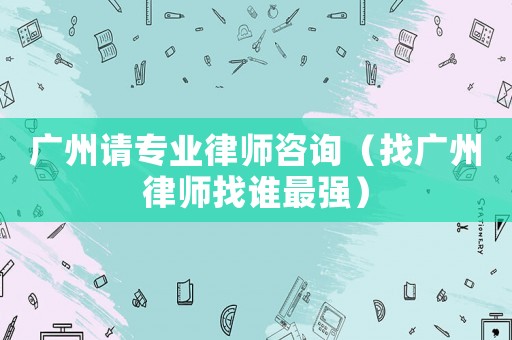 廣州請專業律師咨詢（找廣州律師找誰最強）