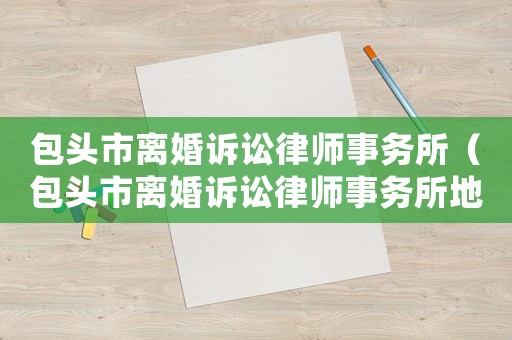 包頭市離婚訴訟律師事務所（包頭市離婚訴訟律師事務所地址）