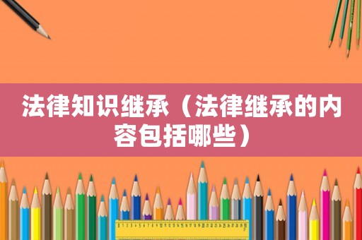 法律知識繼承（法律繼承的內(nèi)容包括哪些）