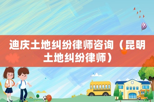 迪慶土地糾紛律師咨詢（昆明土地糾紛律師）