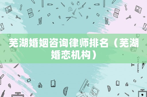 蕪湖婚姻咨詢律師排名（蕪湖婚戀機構）