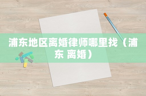 浦東地區離婚律師哪里找（浦東 離婚）