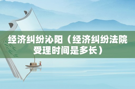 經濟糾紛沁陽（經濟糾紛法院受理時間是多長）