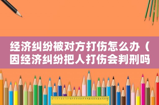 經濟糾紛被對方打傷怎么辦（因經濟糾紛把人打傷會判刑嗎）