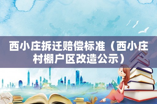 西小莊拆遷賠償標準（西小莊村棚戶區改造公示）