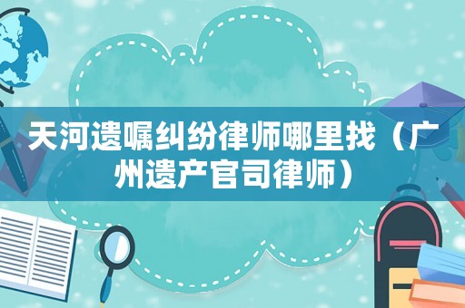天河遺囑糾紛律師哪里找（廣州遺產(chǎn)官司律師）
