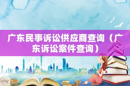 廣東民事訴訟供應(yīng)商查詢（廣東訴訟案件查詢）