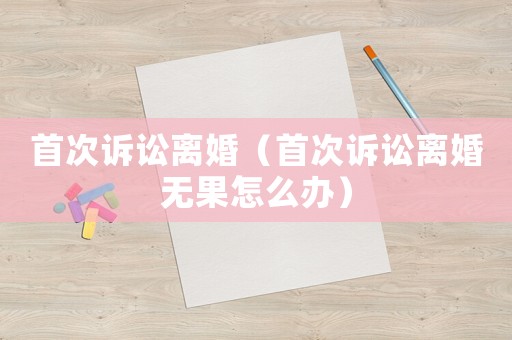 首次訴訟離婚（首次訴訟離婚無果怎么辦）