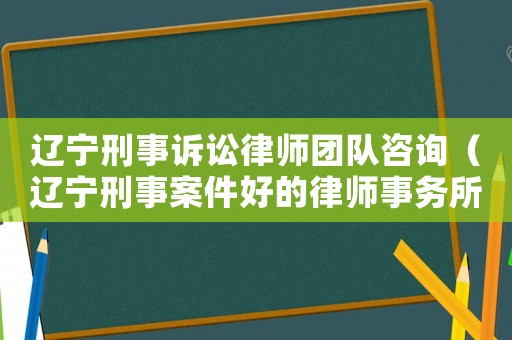 遼寧刑事訴訟律師團隊咨詢（遼寧刑事案件好的律師事務所）