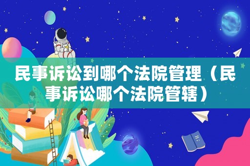 民事訴訟到哪個法院管理（民事訴訟哪個法院管轄）