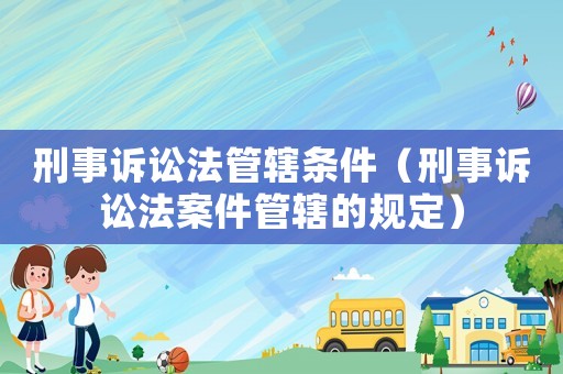 刑事訴訟法管轄條件（刑事訴訟法案件管轄的規(guī)定）