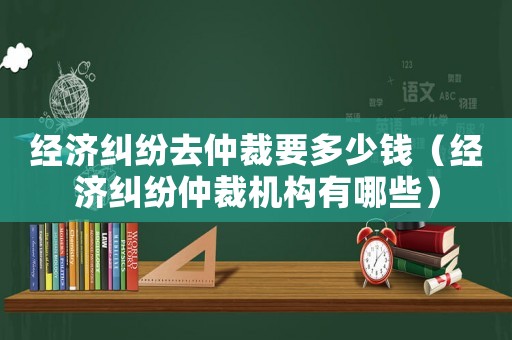 經(jīng)濟糾紛去仲裁要多少錢（經(jīng)濟糾紛仲裁機構(gòu)有哪些）