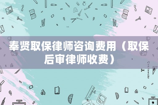 奉賢取保律師咨詢費用（取保后審律師收費）