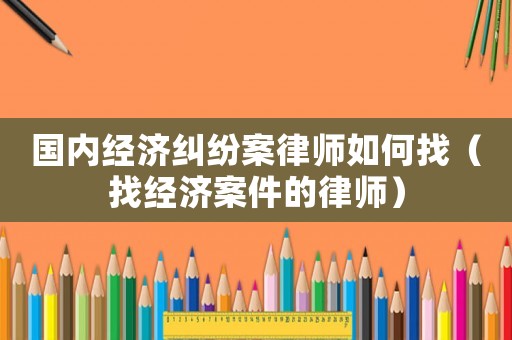 國內經濟糾紛案律師如何找（找經濟案件的律師）