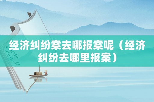 經濟糾紛案去哪報案呢（經濟糾紛去哪里報案）