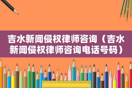吉水新聞侵權律師咨詢（吉水新聞侵權律師咨詢電話號碼）