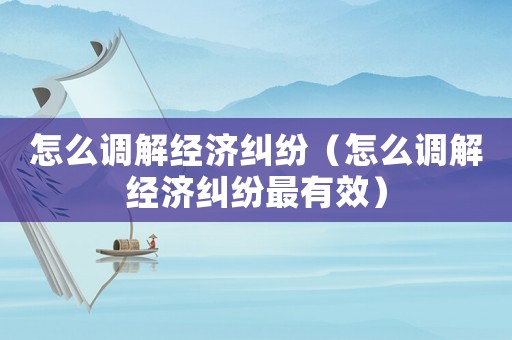 怎么調(diào)解經(jīng)濟(jì)糾紛（怎么調(diào)解經(jīng)濟(jì)糾紛最有效）