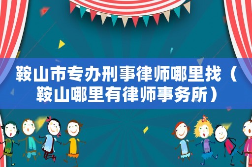 鞍山市專辦刑事律師哪里找（鞍山哪里有律師事務(wù)所）