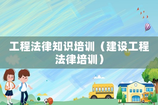 工程法律知識(shí)培訓(xùn)（建設(shè)工程法律培訓(xùn)）