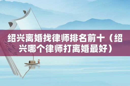 紹興離婚找律師排名前十（紹興哪個(gè)律師打離婚最好）