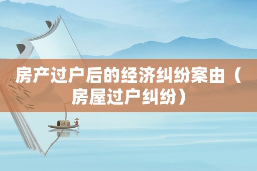 房產過戶后的經濟糾紛案由（房屋過戶糾紛）