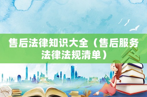 售后法律知識大全（售后服務(wù)法律法規(guī)清單）