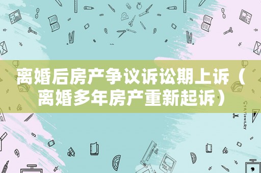 離婚后房產(chǎn)爭(zhēng)議訴訟期上訴（離婚多年房產(chǎn)重新起訴）