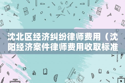 沈北區(qū)經(jīng)濟(jì)糾紛律師費(fèi)用（沈陽經(jīng)濟(jì)案件律師費(fèi)用收取標(biāo)準(zhǔn)）