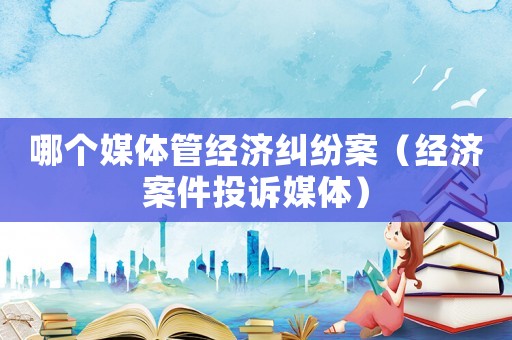 哪個媒體管經濟糾紛案（經濟案件投訴媒體）