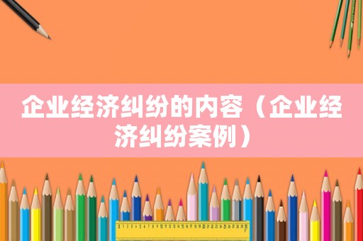 企業(yè)經濟糾紛的內容（企業(yè)經濟糾紛案例）