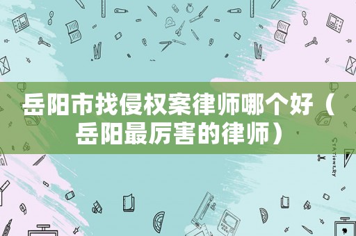 岳陽市找侵權(quán)案律師哪個好（岳陽最厲害的律師）