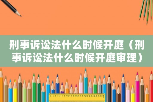 刑事訴訟法什么時候開庭（刑事訴訟法什么時候開庭審理）