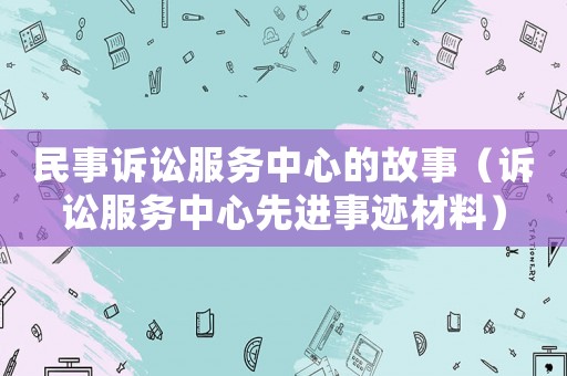 民事訴訟服務(wù)中心的故事（訴訟服務(wù)中心先進(jìn)事跡材料）
