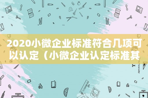 2020小微企業(yè)標準符合幾項可以認定（小微企業(yè)認定標準其中一項超過）