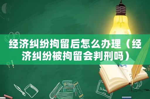 經(jīng)濟糾紛拘留后怎么辦理（經(jīng)濟糾紛被拘留會判刑嗎）