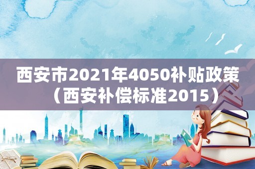 西安市2021年4050補(bǔ)貼政策（西安補(bǔ)償標(biāo)準(zhǔn)2015）