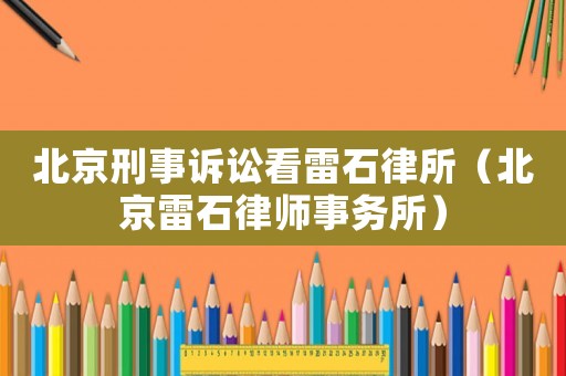 北京刑事訴訟看雷石律所（北京雷石律師事務所）