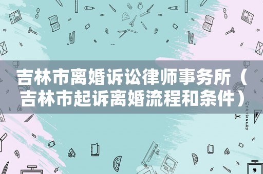 吉林市離婚訴訟律師事務所（吉林市起訴離婚流程和條件）