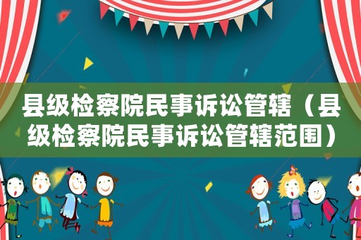 縣級檢察院民事訴訟管轄（縣級檢察院民事訴訟管轄范圍）