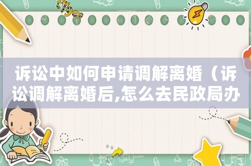 訴訟中如何申請調解離婚（訴訟調解離婚后,怎么去民政局辦離婚手續）