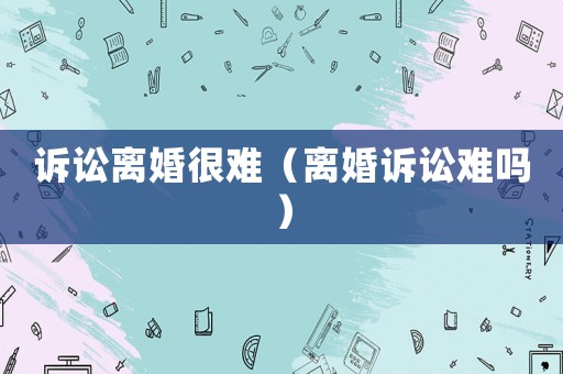 訴訟離婚很難（離婚訴訟難嗎）