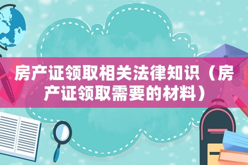 房產證領取相關法律知識（房產證領取需要的材料）