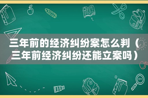 三年前的經(jīng)濟(jì)糾紛案怎么判（三年前經(jīng)濟(jì)糾紛還能立案嗎）